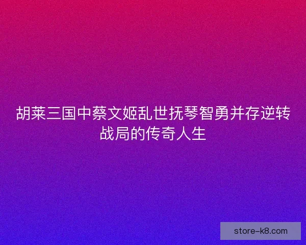 胡莱三国中蔡文姬乱世抚琴智勇并存逆转战局的传奇人生